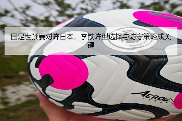 国足世预赛对阵日本，李铁阵型选择与防守策略成关键